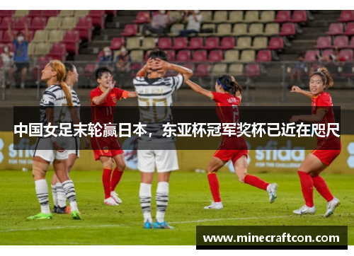 中国女足末轮赢日本，东亚杯冠军奖杯已近在咫尺